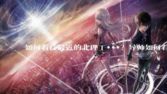 如何看待最近的北理工***？导师如何看待？