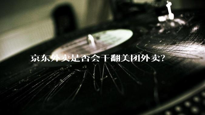 京东外卖是否会干翻美团外卖？
