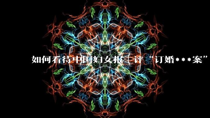 如何看待中国妇女报三评“订婚***案”？