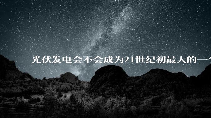 光伏发电会不会成为21世纪初最大的一个***？