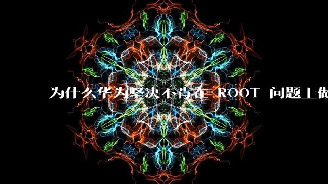 为什么华为坚决不肯在 ROOT 问题上做出让步？
