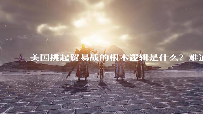 美国挑起贸易战的根本逻辑是什么？难道他真的能行吗？