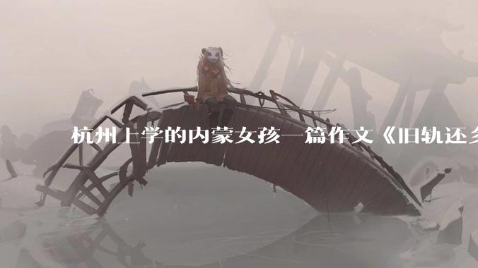 杭州上学的内蒙女孩一篇作文《旧轨还乡》火了，这篇作文为什么会火？你读完有哪些感想？