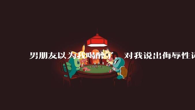男朋友以为我喝醉了，对我说出侮辱性词汇，我该怎么办？