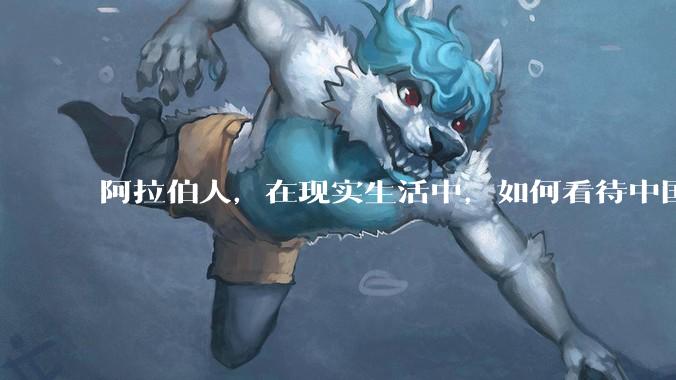阿拉伯人，在现实生活中，如何看待中国人？