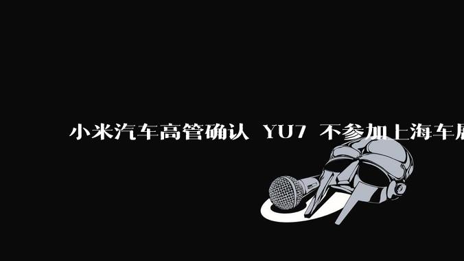 小米汽车高管确认 YU7 不参加上海车展，这背后可能原因有哪些？YU7 的上市会推迟吗？