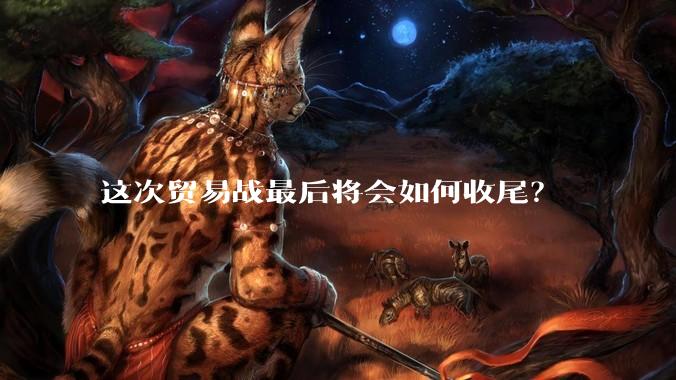 这次贸易战最后将会如何收尾？