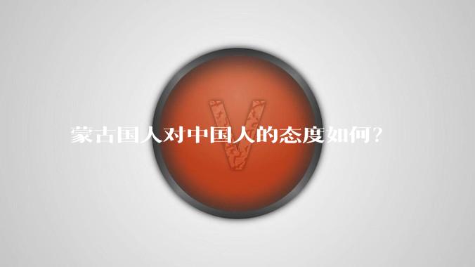 蒙古国人对中国人的态度如何？