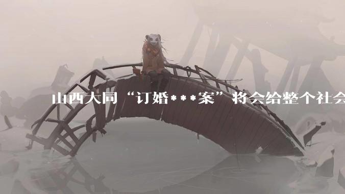 山西大同“订婚***案”将会给整个社会带来的影响有多严重？