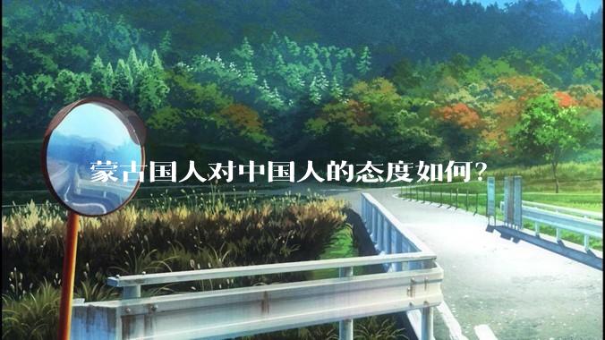 蒙古国人对中国人的态度如何？