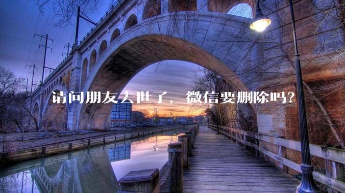 请问朋友去世了，微信要删除吗？