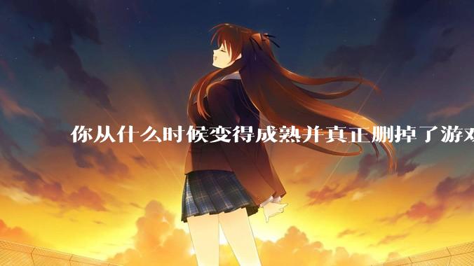 你从什么时候变得成熟并真正删掉了游戏？