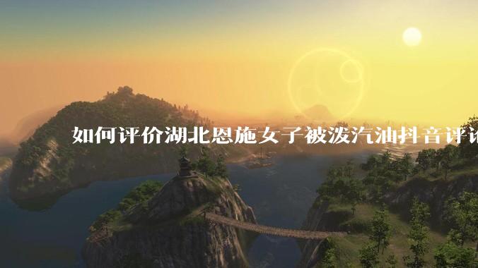 如何评价湖北恩施女子被泼汽油抖音评论区？