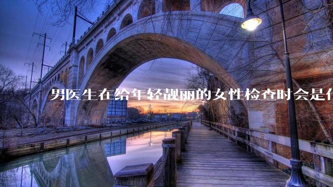 男医生在给年轻靓丽的女性检查时会是什么心态？