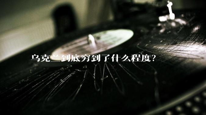 乌克兰到底穷到了什么程度？