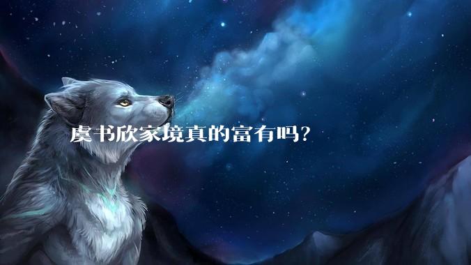 虞书欣家境真的富有吗？