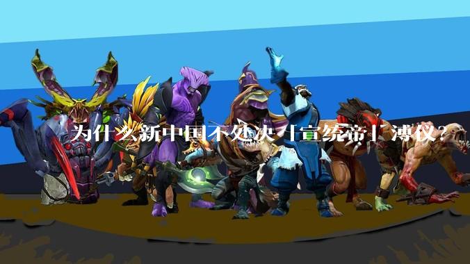 为什么新中国不处决「宣统帝」溥仪？