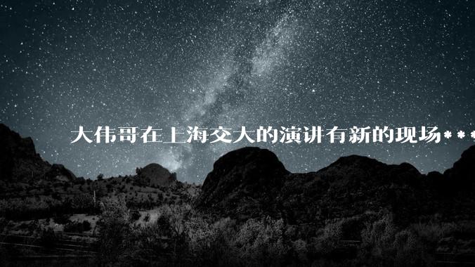 大伟哥在上海交大的演讲有新的现场***流出，如何评价?