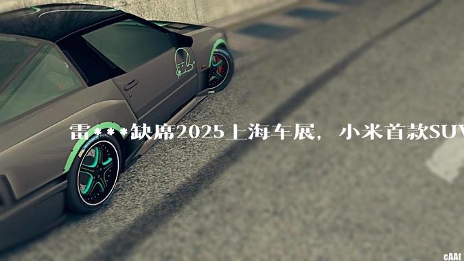 雷***缺席2025上海车展，小米首款SUV YU7也未亮相，背后可能有哪些原因？