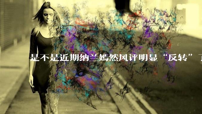 是不是近期纳兰嫣然风评明显“反转”了？为什么？