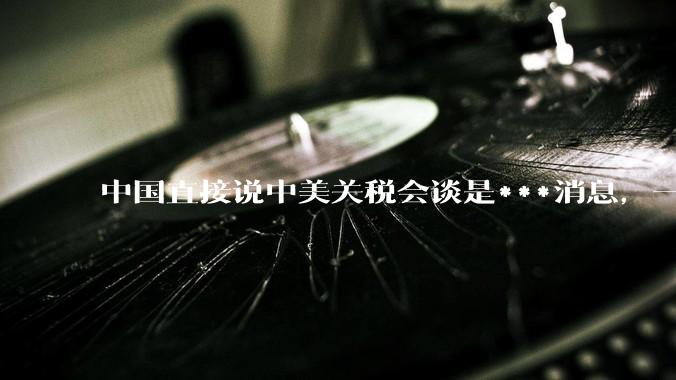 中国直接说中美关税会谈是***消息，一点面子台阶不给懂王，意味着什么？