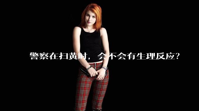 警察在扫黄时，会不会有生理反应？