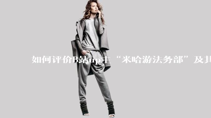 如何评价B站up主“米哈游法务部”及其至今为止的***作品?米哈游法务部的这些公开信息会有何影响?