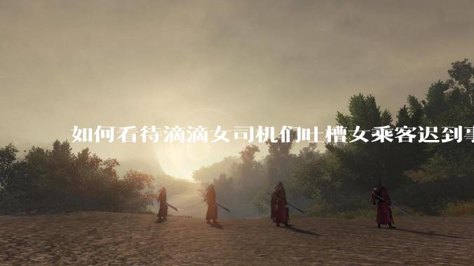 如何看待滴滴女司机们吐槽女乘客迟到事多投诉多，希望男司机去接女乘客？