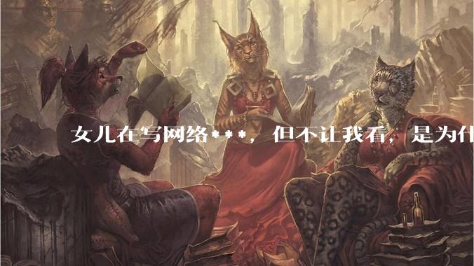 女儿在写网络***，但不让我看，是为什么？