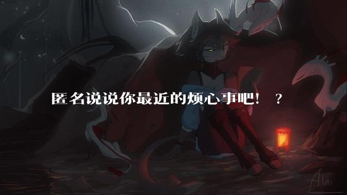 匿名说说你最近的烦心事吧！?