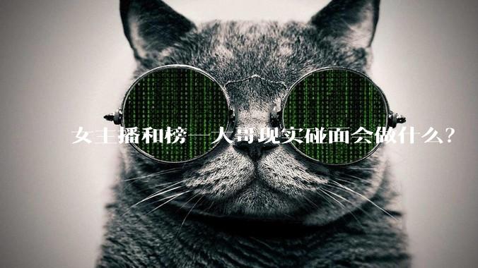 女主播和榜一大哥现实碰面会做什么？