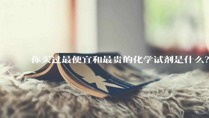 你买过最便宜和最贵的化学试剂是什么？