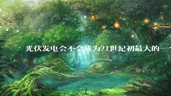光伏发电会不会成为21世纪初最大的一个***？