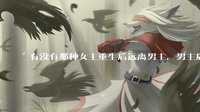 有没有那种女主重生后远离男主，男主后来追妻火葬场的文？