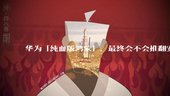 华为「纯血版鸿蒙」，最终会不会推翻安卓系统？