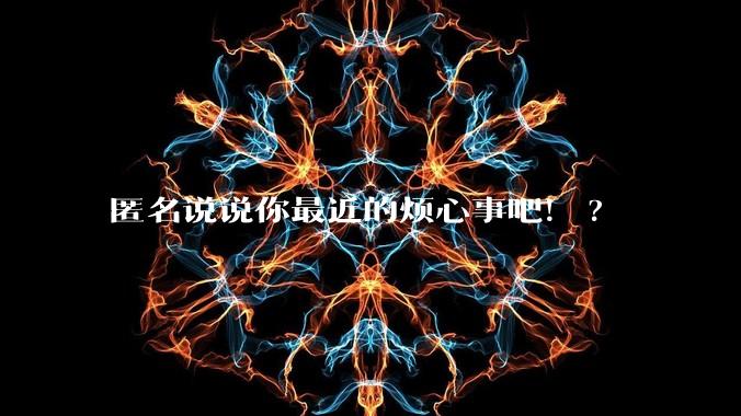 匿名说说你最近的烦心事吧！?