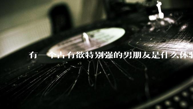 有一个占有欲特别强的男朋友是什么体验？