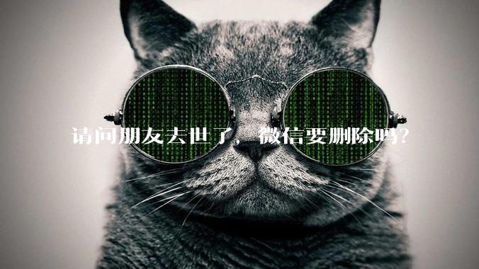 请问朋友去世了，微信要删除吗？