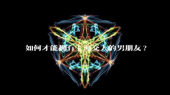 如何才能拥有上海交大的男朋友?