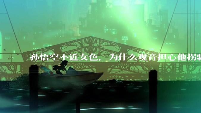 孙悟空不近女色，为什么观音担心他拐骗龙女？