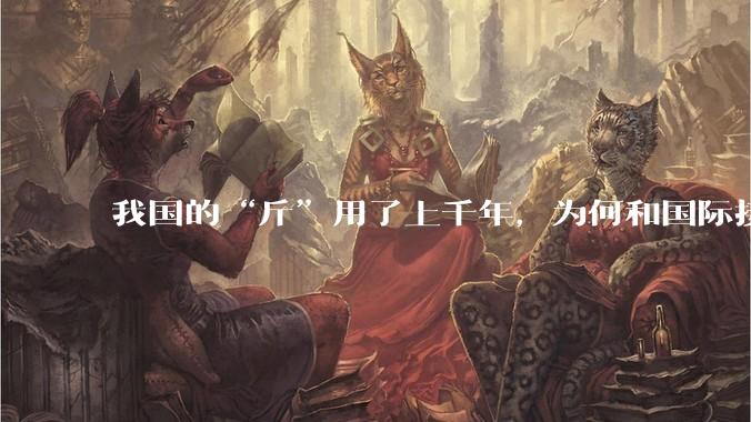 我国的“斤”用了上千年，为何和国际接轨后，恰好是500克？