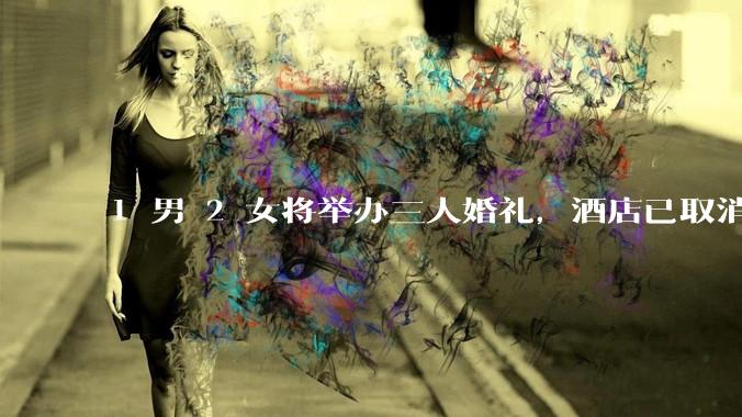1 男 2 女将举办三人婚礼，酒店已取消，具体情况如何？如何评价此事？
