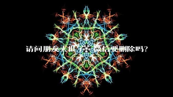 请问朋友去世了，微信要删除吗？