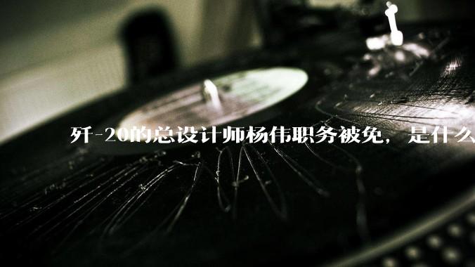 歼-20的总设计师杨伟职务被免，是什么情况？