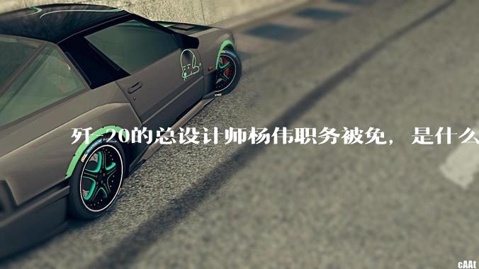 歼-20的总设计师杨伟职务被免，是什么情况？