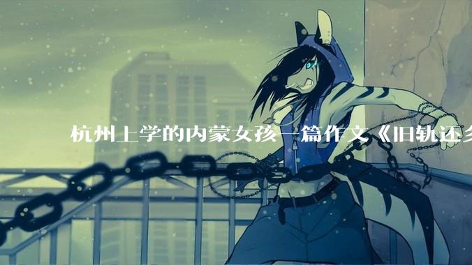 杭州上学的内蒙女孩一篇作文《旧轨还乡》火了，这篇作文为什么会火？你读完有哪些感想？