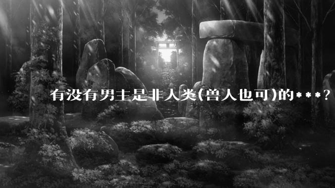 有没有男主是非人类(兽人也可)的***？求求了！?