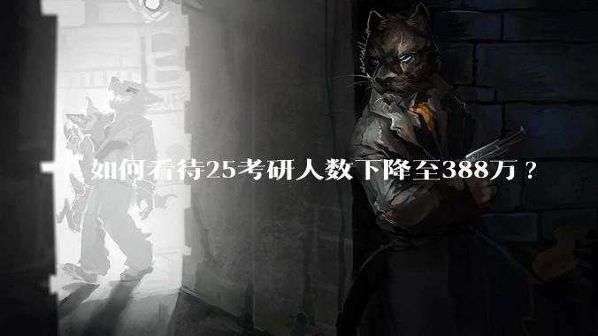 如何看待25考研人数下降至388万?
