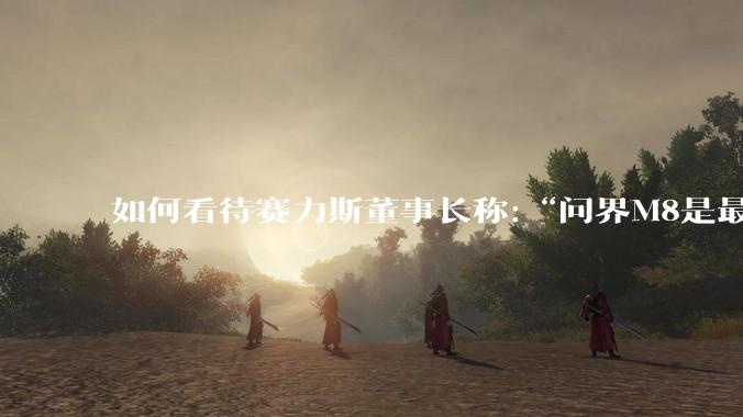 如何看待赛力斯董事长称:“问界M8是最有钱的家庭才买得起的车”？