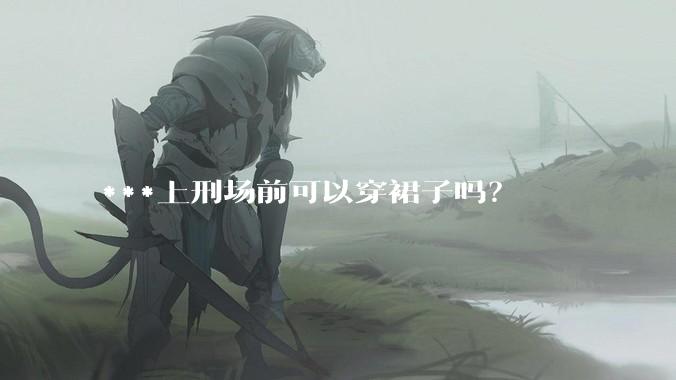 ***上刑场前可以穿裙子吗？